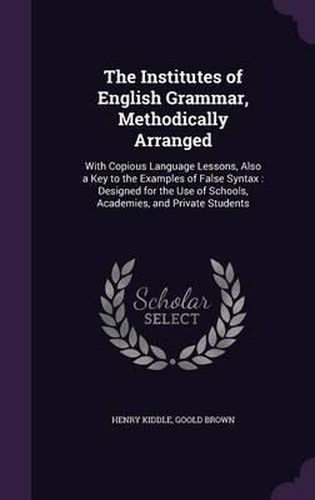 The Institutes of English Grammar, Methodically Arranged: With Copious Language Lessons, Also a Key to the Examples of False Syntax: Designed for the Use of Schools, Academies, and Private Students