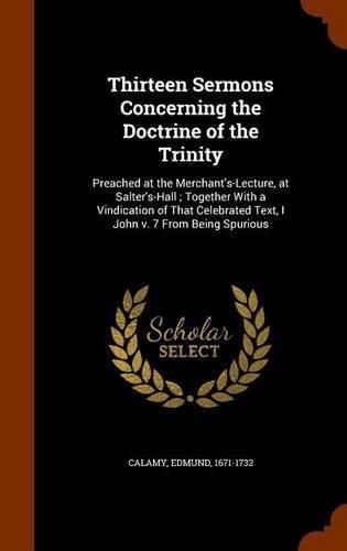 Thirteen Sermons Concerning the Doctrine of the Trinity: Preached at the Merchant's-Lecture, at Salter's-Hall; Together with a Vindication of That Celebrated Text, I John V. 7 from Being Spurious