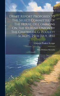 Cover image for Draft Report Proposed To The Select Committee Of The House Of Commons On The Kilrush Union By The Chairman, G. Poulett Scrope, 25th July, 1850