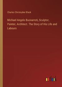 Cover image for Michael Angelo Buonarroti, Sculptor, Painter, Architect. The Story of His Life and Labours