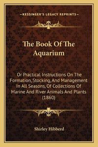 Cover image for The Book of the Aquarium: Or Practical Instructions on the Formation, Stocking, and Management in All Seasons, of Collections of Marine and River Animals and Plants (1860)