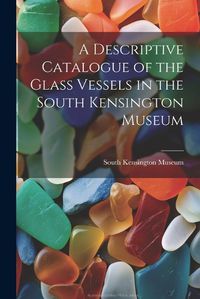 Cover image for A Descriptive Catalogue of the Glass Vessels in the South Kensington Museum