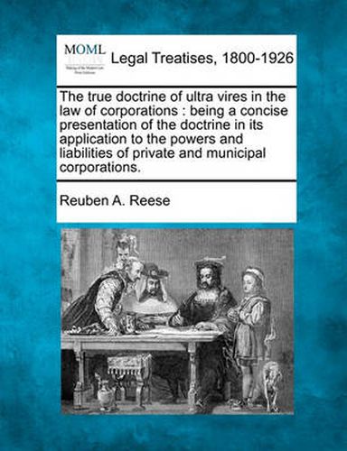 Cover image for The True Doctrine of Ultra Vires in the Law of Corporations: Being a Concise Presentation of the Doctrine in Its Application to the Powers and Liabilities of Private and Municipal Corporations.