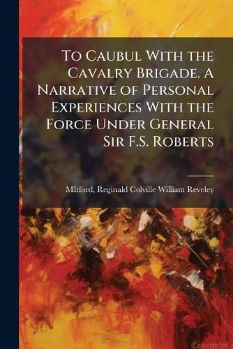 Cover image for To Caubul With the Cavalry Brigade. A Narrative of Personal Experiences With the Force Under General Sir F.S. Roberts