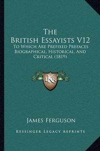 Cover image for The British Essayists V12: To Which Are Prefixed Prefaces Biographical, Historical, and Critical (1819)