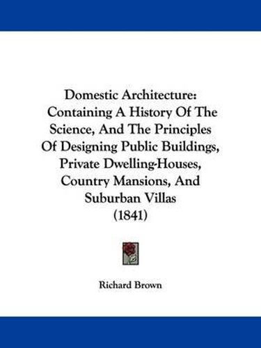 Domestic Architecture: Containing A History Of The Science, And The Principles Of Designing Public Buildings, Private Dwelling-Houses, Country Mansions, And Suburban Villas (1841)