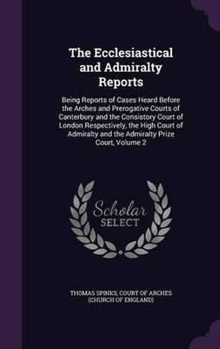 The Ecclesiastical and Admiralty Reports: Being Reports of Cases Heard Before the Arches and Prerogative Courts of Canterbury and the Consistory Court of London Respectively, the High Court of Admiralty and the Admiralty Prize Court, Volume 2