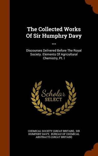 The Collected Works of Sir Humphry Davy ...: Discourses Delivered Before the Royal Society. Elements of Agricultural Chemistry, PT. I