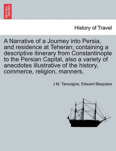 Cover image for A Narrative of a Journey Into Persia, and Residence at Teheran; Containing a Descriptive Itinerary from Constantinople to the Persian Capital, Also a Variety of Anecdotes Illustrative of the History, Commerce, Religion, Manners.