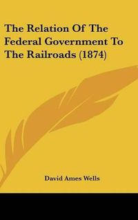 Cover image for The Relation of the Federal Government to the Railroads (1874)