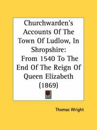 Cover image for Churchwarden's Accounts of the Town of Ludlow, in Shropshire: From 1540 to the End of the Reign of Queen Elizabeth (1869)