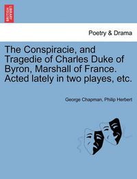 Cover image for The Conspiracie, and Tragedie of Charles Duke of Byron, Marshall of France. Acted Lately in Two Playes, Etc.