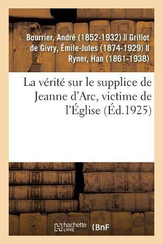 La Verite Sur Le Supplice de Jeanne d'Arc, Victime de l'Eglise: La Pucelle A-T-Elle Ete Brulee ? s'Est-Elle Echappee Et Mariee