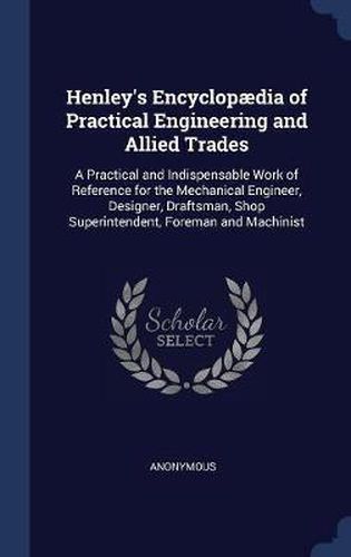 Cover image for Henley's Encyclopï¿½dia of Practical Engineering and Allied Trades: A Practical and Indispensable Work of Reference for the Mechanical Engineer, Designer, Draftsman, Shop Superintendent, Foreman and Machinist