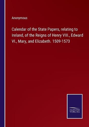 Calendar of the State Papers, relating to Ireland, of the Reigns of Henry VIII., Edward VI., Mary, and Elizabeth. 1509-1573