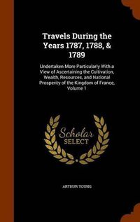 Cover image for Travels During the Years 1787, 1788, & 1789: Undertaken More Particularly with a View of Ascertaining the Cultivation, Wealth, Resources, and National Prosperity of the Kingdom of France, Volume 1