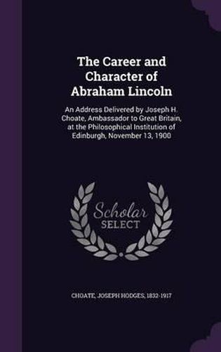 The Career and Character of Abraham Lincoln: An Address Delivered by Joseph H. Choate, Ambassador to Great Britain, at the Philosophical Institution of Edinburgh, November 13, 1900