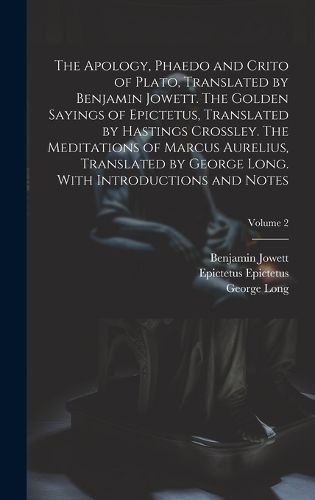 Cover image for The Apology, Phaedo and Crito of Plato, Translated by Benjamin Jowett. The Golden Sayings of Epictetus, Translated by Hastings Crossley. The Meditations of Marcus Aurelius, Translated by George Long. With Introductions and Notes; Volume 2