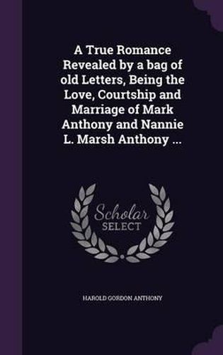 Cover image for A True Romance Revealed by a Bag of Old Letters, Being the Love, Courtship and Marriage of Mark Anthony and Nannie L. Marsh Anthony ...