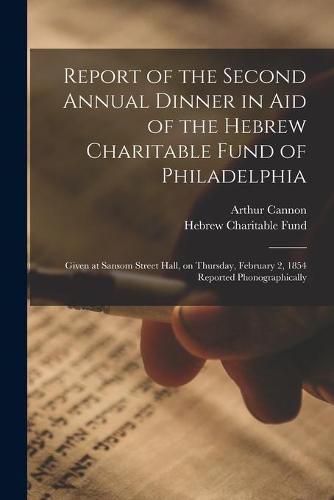 Report of the Second Annual Dinner in Aid of the Hebrew Charitable Fund of Philadelphia: Given at Sansom Street Hall, on Thursday, February 2, 1854 Reported Phonographically