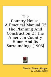 Cover image for The Country House: A Practical Manual of the Planning and Construction of the American Country Home and Its Surroundings (1905)