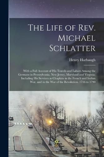 Cover image for The Life of Rev. Michael Schlatter; With a Full Account of His Travels and Labors Among the Germans in Pennsylvania, New Jersey, Maryland and Virginia; Including His Services as Chaplain in the French and Indian War, and in the War of the Revolution....