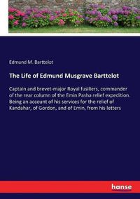 Cover image for The Life of Edmund Musgrave Barttelot: Captain and brevet-major Royal fusiliers, commander of the rear column of the Emin Pasha relief expedition. Being an account of his services for the relief of Kandahar, of Gordon, and of Emin, from his letters