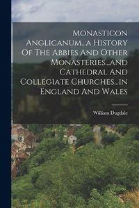 Cover image for Monasticon Anglicanum...a History Of The Abbies And Other Monasteries...and Cathedral And Collegiate Churches...in England And Wales