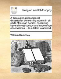 Cover image for A Theologico-Philosophical Dissertation Concerning Worms in All Parts of Human Bodies: Containing Several Most Curious and Uncommon Observations ... in a Letter to a Friend.