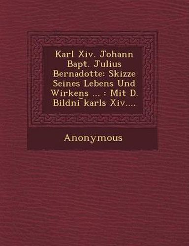 Karl XIV. Johann Bapt. Julius Bernadotte: Skizze Seines Lebens Und Wirkens ...: Mit D. Bildni Karls XIV....