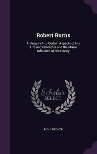 Robert Burns: An Inquiry Into Certain Aspects of His Life and Character and the Moral Influence of His Poetry