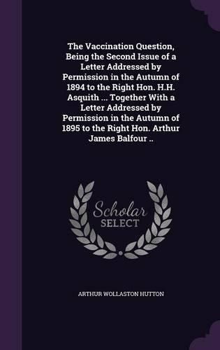 Cover image for The Vaccination Question, Being the Second Issue of a Letter Addressed by Permission in the Autumn of 1894 to the Right Hon. H.H. Asquith ... Together With a Letter Addressed by Permission in the Autumn of 1895 to the Right Hon. Arthur James Balfour ..