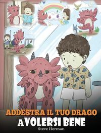 Cover image for Addestra il tuo drago a volersi bene: (Train Your Dragon To Love Himself) Una simpatica storia per bambini, per educarli all'autostima e insegnare loro a volersi bene.