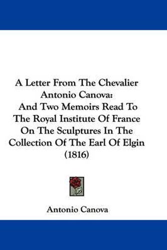 A Letter From The Chevalier Antonio Canova: And Two Memoirs Read To The Royal Institute Of France On The Sculptures In The Collection Of The Earl Of Elgin (1816)