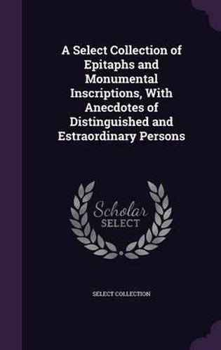 Cover image for A Select Collection of Epitaphs and Monumental Inscriptions, with Anecdotes of Distinguished and Estraordinary Persons