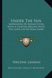 Cover image for Under the Sun: Impressions of Indian Cities, with a Chapter Dealing with the Later Life of Nana Sahib