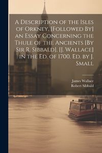 Cover image for A Description of the Isles of Orkney. [Followed By] an Essay Concerning the Thule of the Ancients [By Sir R. Sibbald]. [J. Wallace] in the Ed. of 1700. Ed. by J. Small