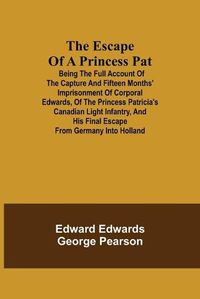 Cover image for The Escape of a Princess Pat; Being the full account of the capture and fifteen months' imprisonment of Corporal Edwards, of the Princess Patricia's Canadian Light Infantry, and his final escape from Germany into Holland