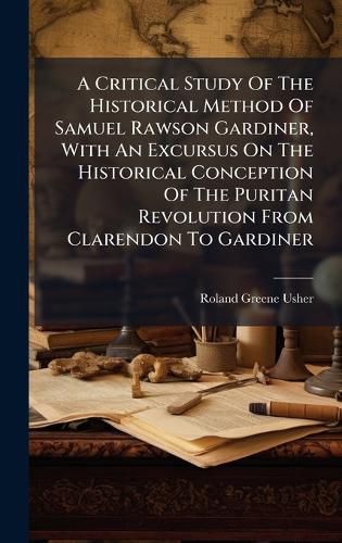 Cover image for A Critical Study Of The Historical Method Of Samuel Rawson Gardiner, With An Excursus On The Historical Conception Of The Puritan Revolution From Clarendon To Gardiner