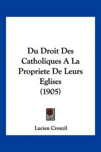 Cover image for Du Droit Des Catholiques a la Propriete de Leurs Eglises (1905)