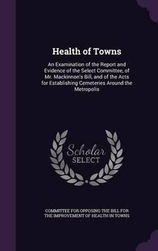 Cover image for Health of Towns: An Examination of the Report and Evidence of the Select Committee, of Mr. MacKinnon's Bill, and of the Acts for Establishing Cemeteries Around the Metropolis