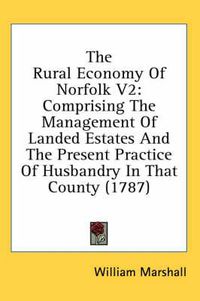 Cover image for The Rural Economy of Norfolk V2: Comprising the Management of Landed Estates and the Present Practice of Husbandry in That County (1787)