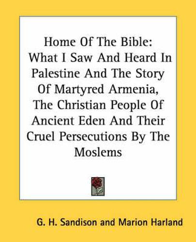 Cover image for Home of the Bible: What I Saw and Heard in Palestine and the Story of Martyred Armenia, the Christian People of Ancient Eden and Their Cruel Persecutions by the Moslems