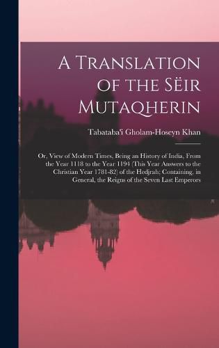 Cover image for A Translation of the Seir Mutaqherin; or, View of Modern Times, Being an History of India, From the Year 1118 to the Year 1194 (this Year Answers to the Christian Year 1781-82) of the Hedjrah; Containing, in General, the Reigns of the Seven Last Emperors