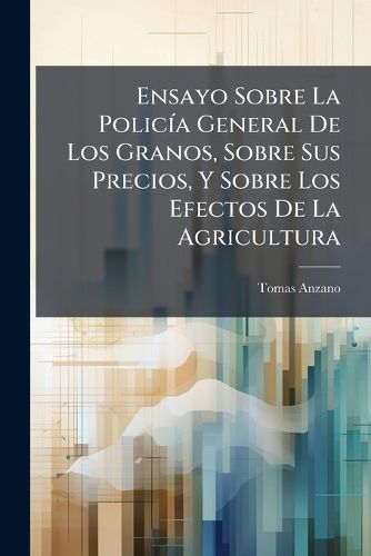 Cover image for Ensayo Sobre La Polic a General de Los Granos, Sobre Sus Precios, y Sobre Los Efectos de La Agricultura: Obra an Nima Traducida del Franc?'s Al Castellano: Observaciones Sobre Ella y an Lisis del Comercio del Trigo