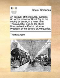 Cover image for An Account of the Tenures, Customs, &C. of the Manor of Great Tey, in the County of Essex, in a Letter from Thomas Astle, Esq. to the Right Honourable the Earl of Leicester. President of the Society of Antiquaries.