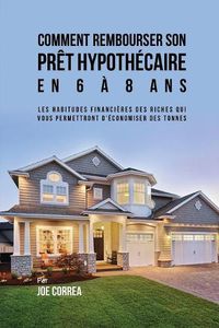 Cover image for Comment Rembourser son Pret Hypothecaire en 6 a 8 Ans: Les Habitudes Financieres des Riches qui Vous Permettront D'economiser des Tonnes