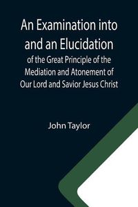 Cover image for An Examination into and an Elucidation of the Great Principle of the Mediation and Atonement of Our Lord and Savior Jesus Christ