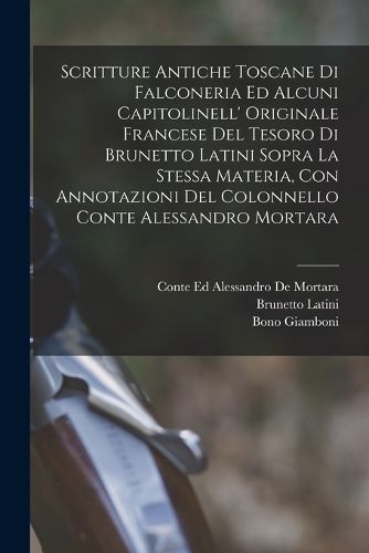 Cover image for Scritture Antiche Toscane Di Falconeria Ed Alcuni Capitolinell' Originale Francese Del Tesoro Di Brunetto Latini Sopra La Stessa Materia, Con Annotazioni Del Colonnello Conte Alessandro Mortara