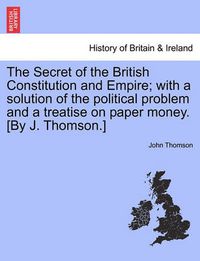 Cover image for The Secret of the British Constitution and Empire; With a Solution of the Political Problem and a Treatise on Paper Money. [By J. Thomson.]